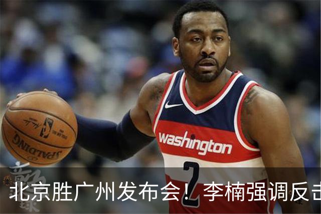 北京胜广州发布会！李楠强调反击重要性，赵睿低血糖，谈阵容搭配